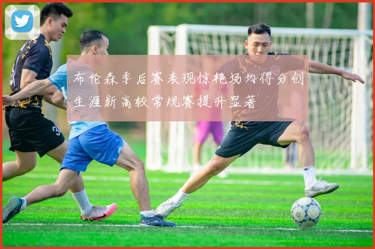布伦森季后赛表现惊艳场均得分创生涯新高较常规赛提升显著