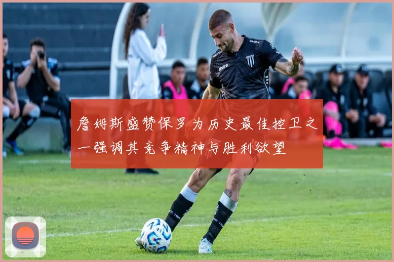 詹姆斯盛赞保罗为历史最佳控卫之一强调其竞争精神与胜利欲望