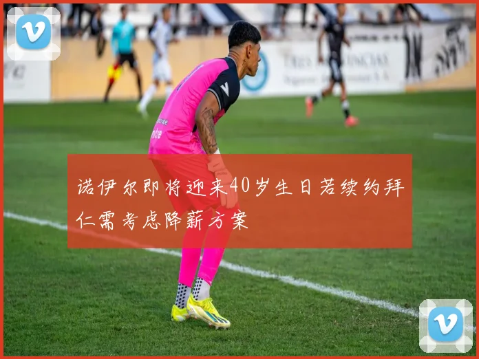 诺伊尔即将迎来40岁生日若续约拜仁需考虑降薪方案