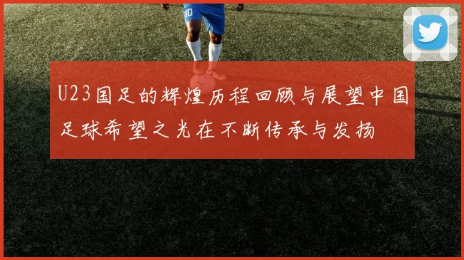 U23国足的辉煌历程回顾与展望中国足球希望之光在不断传承与发扬