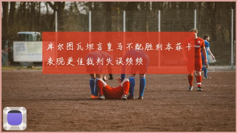 库尔图瓦坦言皇马不配胜利本菲卡表现更佳裁判失误频频