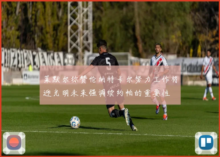 莱默尔称赞伦纳特卡尔努力工作将迎光明未来强调续约帕的重要性