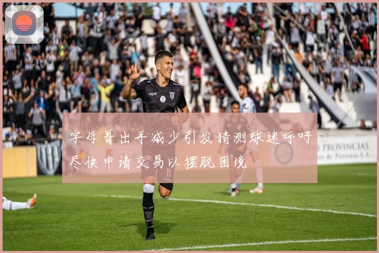 字母哥出手减少引发猜测球迷呼吁尽快申请交易以摆脱困境