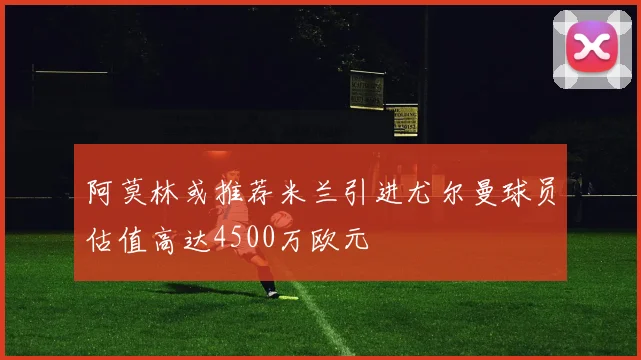 阿莫林或推荐米兰引进尤尔曼球员估值高达4500万欧元