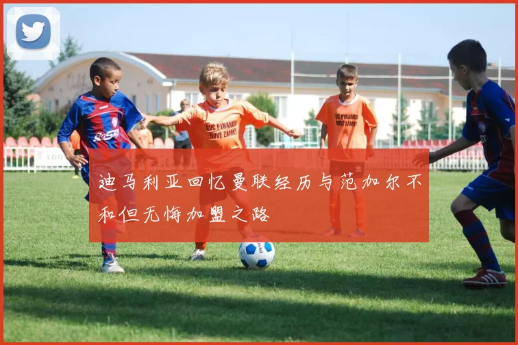 迪马利亚回忆曼联经历与范加尔不和但无悔加盟之路