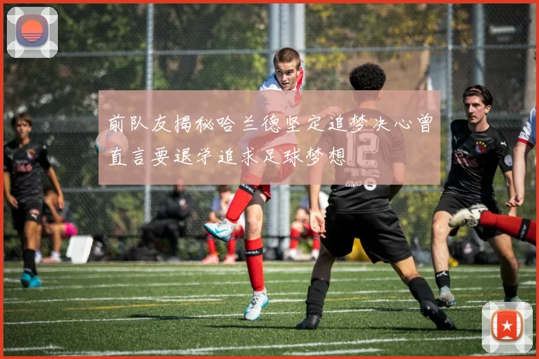 前队友揭秘哈兰德坚定追梦决心曾直言要退学追求足球梦想