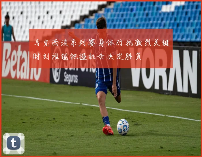 马克西谈系列赛身体对抗激烈关键时刻谁能把握机会决定胜负