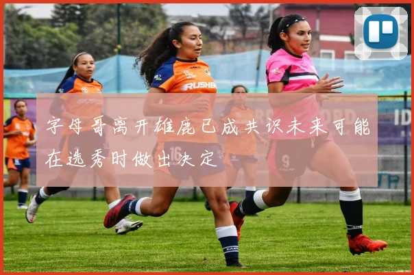 字母哥离开雄鹿已成共识未来可能在选秀时做出决定