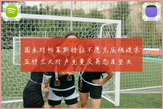 国米对帕莱斯特拉不愿无底线追求亚特兰大对卢克曼交易态度坚决