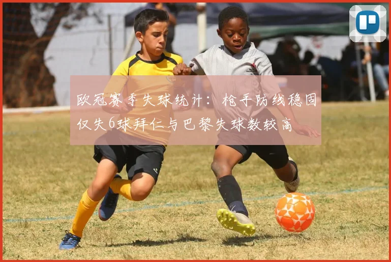 欧冠赛季失球统计：枪手防线稳固仅失6球拜仁与巴黎失球数较高