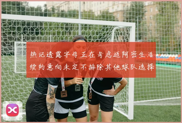 热记透露字母正在考虑迈阿密生活续约意向未定不排除其他球队选择
