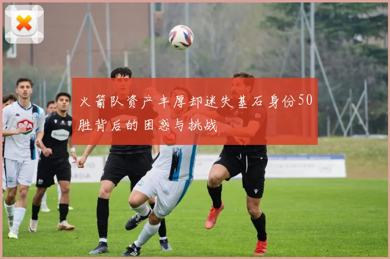 火箭队资产丰厚却迷失基石身份50胜背后的困惑与挑战
