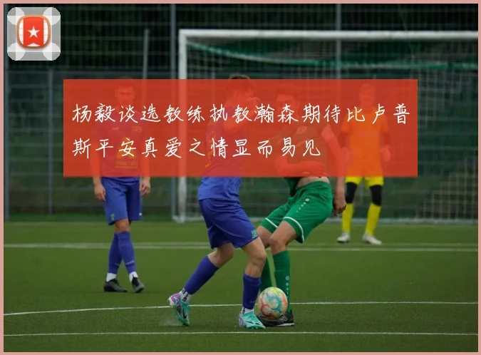 杨毅谈选教练执教瀚森期待比卢普斯平安真爱之情显而易见