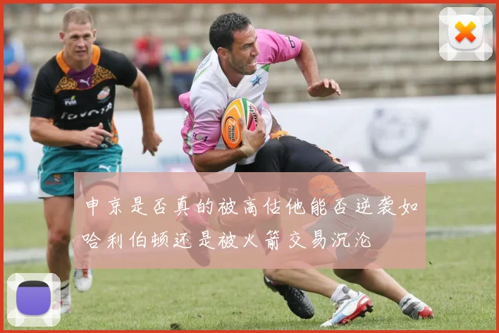 申京是否真的被高估他能否逆袭如哈利伯顿还是被火箭交易沉沦