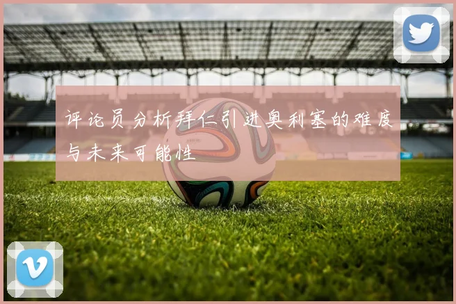 评论员分析拜仁引进奥利塞的难度与未来可能性