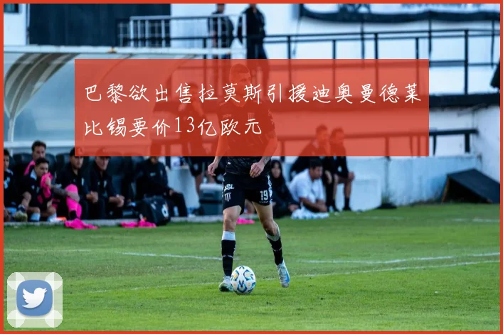 巴黎欲出售拉莫斯引援迪奥曼德莱比锡要价13亿欧元