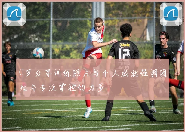C罗分享训练照片与个人成就强调团结与专注掌控的力量