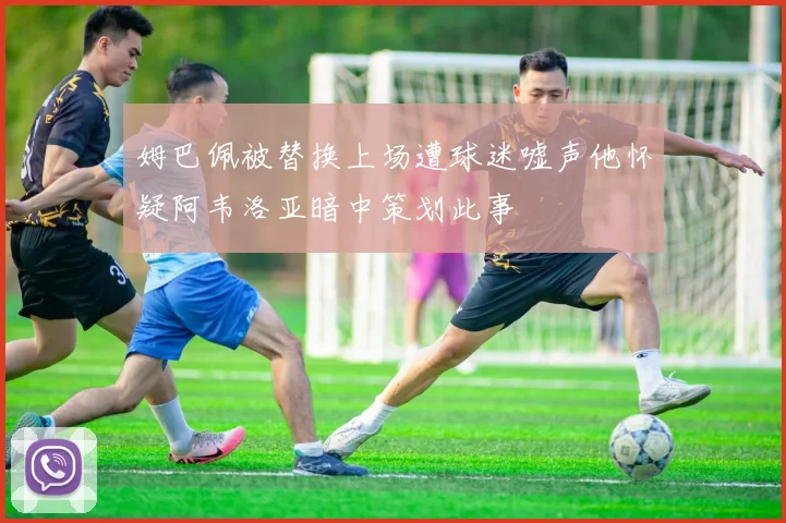 姆巴佩被替换上场遭球迷嘘声他怀疑阿韦洛亚暗中策划此事