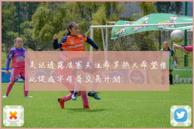 美记透露活塞关注希罗热火希望借此促成字母哥交易计划