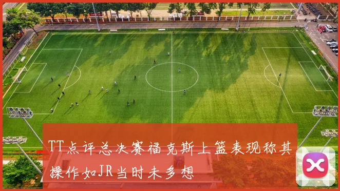 TT点评总决赛福克斯上篮表现称其操作如JR当时未多想