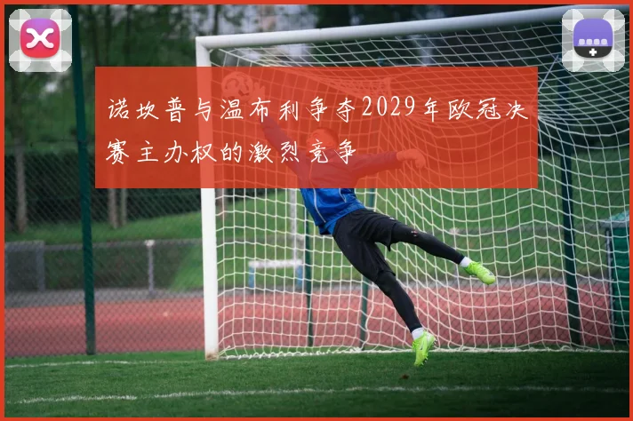 诺坎普与温布利争夺2029年欧冠决赛主办权的激烈竞争