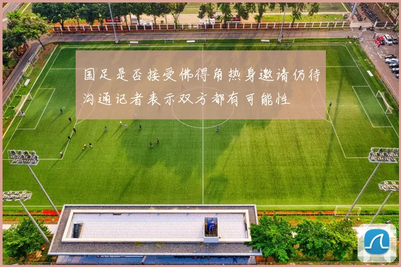 国足是否接受佛得角热身邀请仍待沟通记者表示双方都有可能性