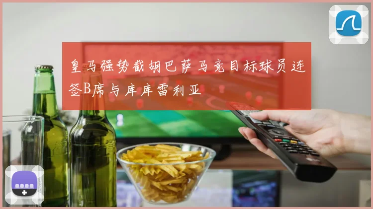 皇马强势截胡巴萨马竞目标球员连签B席与库库雷利亚